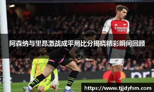 阿森纳与里昂激战成平局比分揭晓精彩瞬间回顾